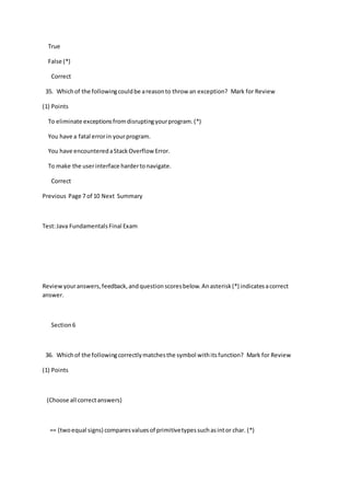 True
False (*)
Correct
35. Whichof the followingcouldbe areasonto throw an exception? Mark for Review
(1) Points
To eliminate exceptionsfromdisruptingyourprogram.(*)
You have a fatal errorin yourprogram.
You have encounteredaStackOverflow Error.
To make the userinterface hardertonavigate.
Correct
Previous Page 7 of 10 Next Summary
Test:Java FundamentalsFinal Exam
Reviewyouranswers,feedback,andquestionscoresbelow.Anasterisk(*) indicatesacorrect
answer.
Section6
36. Whichof the followingcorrectlymatchesthe symbol withitsfunction? Mark for Review
(1) Points
(Choose all correctanswers)
== (twoequal signs) comparesvaluesof primitivetypessuchasintor char. (*)
 