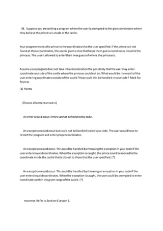 38. Suppose youare writinga programwhere the userispromptedtothe give coordinateswhere
theybelievethe princessisinside of the castle.
Your program movesthe prince tothe coordinatesthatthe user specified.If the princessisnot
foundat those coordinates,the userisgivenaclue thathelpsthemguesscoordinatesclosertothe
princess.The userisallowedto entertheirnew guessof where the princessis.
Assume yourprogramdoesnot take intoconsiderationthe possibilitythatthe usermayenter
coordinatesoutside of the castle where the princesscouldnotbe.Whatwouldbe the resultof the
userenteringcoordinatesoutside of the castle?How couldthisbe handledinyourcode? Mark for
Review
(1) Points
(Choose all correctanswers)
Anerror wouldoccur.Errors cannot be handledbycode.
Anexceptionwouldoccurbutcouldnot be handledinside yourcode.The userwouldhave to
restartthe programand enterpropercoordinates.
Anexceptionwouldoccur.Thiscouldbe handledbythrowingthe exceptioninyourcode if the
userentersinvalidcoordinates.Whenthe exceptioniscaught,the prince couldbe movedtothe
coordinate inside the castle thatisclosesttothose thatthe userspecified.(*)
Anexceptionwouldoccur.Thiscouldbe handledbythrowinganexceptioninyourcode if the
userentersinvalidcoordinates.Whenthe exceptioniscaught,the usercouldbe promptedtoenter
coordinateswithinthe givenrange of the castle.(*)
Incorrect.RefertoSection6 Lesson3.
 
