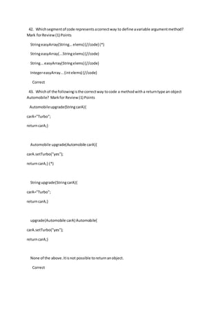 42. Whichsegmentof code representsacorrectway to define avariable argumentmethod?
Mark forReview(1) Points
StringeasyArray(String...elems){//code} (*)
StringeasyArray(...Stringelems){//code}
String...easyArray(Stringelems){//code}
IntegereasyArray...(intelems) {//code}
Correct
43. Whichof the followingisthe correctway tocode a methodwitha returntype an object
Automobile? Markfor Review(1) Points
Automobileupgrade(StringcarA){
carA="Turbo";
returncarA;}
Automobile upgrade(Automobile carA){
carA.setTurbo("yes");
returncarA;} (*)
Stringupgrade(StringcarA){
carA="Turbo";
returncarA;}
upgrade(Automobile carA) Automobile{
carA.setTurbo("yes");
returncarA;}
None of the above.Itisnot possible toreturnanobject.
Correct
 