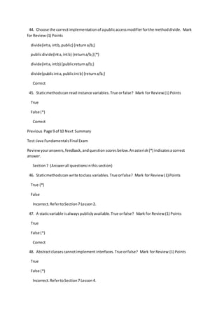 44. Choose the correctimplementationof apublicaccessmodifierforthe methoddivide. Mark
for Review(1) Points
divide(inta,intb,public) {returna/b;}
publicdivide(inta,intb) {returna/b;}(*)
divide(inta,intb) {publicreturna/b;}
divide(publicinta,publicintb) {returna/b;}
Correct
45. Staticmethodscan readinstance variables.True orfalse? Mark for Review (1) Points
True
False (*)
Correct
Previous Page 9 of 10 Next Summary
Test:Java FundamentalsFinal Exam
Reviewyouranswers,feedback,andquestion scoresbelow.Anasterisk(*) indicatesacorrect
answer.
Section7 (Answerall questionsinthissection)
46. Staticmethodscan write toclass variables.True orfalse? Mark for Review (1) Points
True (*)
False
Incorrect.RefertoSection7 Lesson2.
47. A staticvariable isalwayspubliclyavailable.True orfalse? Mark for Review (1) Points
True
False (*)
Correct
48. Abstractclassescannotimplementinterfaces.True orfalse? Mark for Review (1) Points
True
False (*)
Incorrect.RefertoSection7 Lesson4.
 