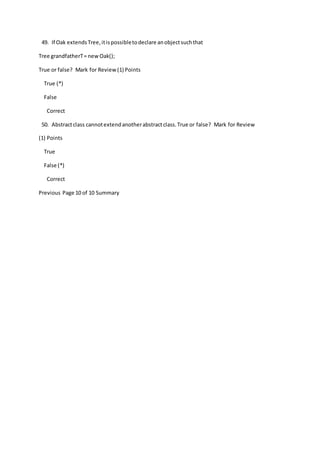 49. If Oak extendsTree,itispossibletodeclare anobjectsuchthat
Tree grandfatherT= newOak();
True or false? Mark for Review(1) Points
True (*)
False
Correct
50. Abstractclass cannotextendanotherabstractclass.True or false? Mark for Review
(1) Points
True
False (*)
Correct
Previous Page 10 of 10 Summary
 