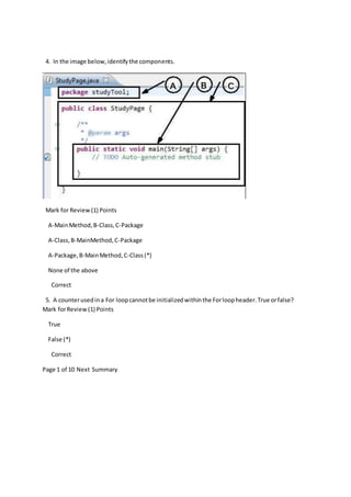 4. In the image below,identifythe components.
Mark for Review(1) Points
A-MainMethod,B-Class,C-Package
A-Class,B-MainMethod,C-Package
A-Package,B-MainMethod,C-Class(*)
None of the above
Correct
5. A counterusedina For loopcannotbe initializedwithinthe Forloopheader.True orfalse?
Mark forReview(1) Points
True
False (*)
Correct
Page 1 of 10 Next Summary
 