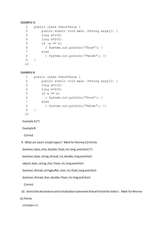 Example A (*)
Example B
Correct
9. What are Java's simple types? Mark for Review (1) Points
boolean,byte,char,double,float,int,long,andshort(*)
boolean,byte,string,thread,int,double,longandshort
object,byte,string,char,float,int,longandshort
boolean,thread,stringbuffer,char,int,float,longandshort
boolean, thread,char,double,float,int,longandshort
Correct
10. Selectthe declarationandinitializationstatementthatwill holdthe letterJ. Mark for Review
(1) Points
int letter='J';
 