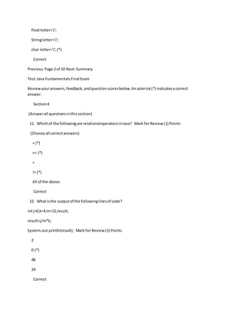 floatletter='J';
Stringletter='J';
char letter='J';(*)
Correct
Previous Page 2 of 10 Next Summary
Test:Java FundamentalsFinal Exam
Reviewyouranswers,feedback,andquestionscoresbelow.Anasterisk(*) indicatesacorrect
answer.
Section4
(Answerall questionsinthissection)
11. Whichof the followingare relationaloperatorsinJava? Mark for Review (1) Points
(Choose all correctanswers)
< (*)
<= (*)
=
!= (*)
All of the above.
Correct
12. What isthe outputof the followinglinesof code?
intj=6,k=4,m=12,result;
result=j/m*k;
System.out.println(result); Mark for Review (1) Points
2
0 (*)
48
24
Correct
 