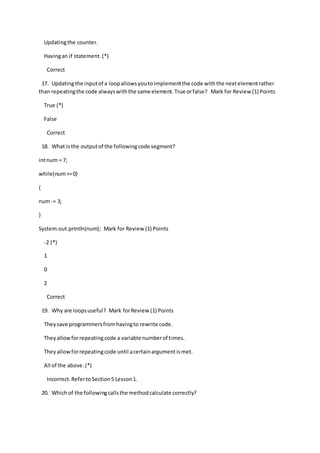Updatingthe counter.
Havingan if statement.(*)
Correct
17. Updatingthe inputof a loopallowsyoutoimplementthe code withthe nextelementrather
than repeatingthe code alwayswiththe same element.True orfalse? Mark for Review (1) Points
True (*)
False
Correct
18. What isthe outputof the followingcode segment?
intnum = 7;
while(num>=0)
{
num-= 3;
}
System.out.println(num); Mark for Review (1) Points
-2 (*)
1
0
2
Correct
19. Why are loopsuseful? Mark forReview (1) Points
Theysave programmersfromhavingto rewrite code.
Theyallowforrepeatingcode a variable numberof times.
Theyallowforrepeatingcode until acertainargumentismet.
All of the above.(*)
Incorrect.RefertoSection5 Lesson1.
20. Whichof the followingcallsthe methodcalculate correctly?
 