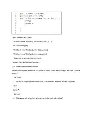 Mark for Review(1) Points
ThisClasst=newThisClass();intx=t.calculate(3,4);(*)
int x=calculate(3,4);
ThisClasst=newThisClass();intx=t.calculate(3);
ThisClasst=newThisClass();intx=t.calculate();
Incorrect.RefertoSection5 Lesson2.
Previous Page 4 of 10 Next Summary
Test:Java FundamentalsFinal Exam
Reviewyouranswers,feedback,andquestionscoresbelow.Anasterisk(*) indicatesacorrect
answer.
Section5
21. A classcan onlyhave one constructor.True or false? Mark for Review (1) Points
True
False (*)
Correct
22. What value will returnforj whenthe setValue methodiscalled?
 