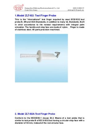 Guangzhou Zhilitong Electromechanical Co., Ltd. 8620-81600135
Contact:Steve huang zhilitong2013@gmail.com
1.Model ZLT-I02: Test Finger Probe
This is the “International” test finger required by most IEC61032 test
probe B, EN and CSA Standards, in addition to many UL Standards. Built
in strict accordance to the newest requirements with integral palm
simulator. The handle and stop face are made of nylon. Finger is made
of stainless steel. All parts precision machined.
2. Model ZLT-I02A:Test Finger Probe
Conform to the IEC60335-1 clause 20.2. Means of a test probe that is
similar to test probe B of IEC 61032 but having a circular stop face with a
diameter of 50 mm, instead of the non-circular face.
 