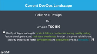 Current DevOps Landscape
Solution = DevOps
BUT
DevOps is TOO BIG
DevOps integration targets product delivery, continuous testing, quality testing,
feature development, and maintenance releases in order to improve reliability and
security and provide faster development and deployment cycles. (Wikipedia)
“
”
 