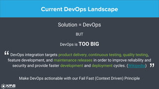 Current DevOps Landscape
Solution = DevOps
BUT
DevOps is TOO BIG
DevOps integration targets product delivery, continuous testing, quality testing,
feature development, and maintenance releases in order to improve reliability and
security and provide faster development and deployment cycles. (Wikipedia)
“
”Make DevOps actionable with our Fail Fast (Context Driven) Principle
 