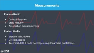 Measurements
Process Health
● Defect Lifecycles
● Story maturity
● Automation execution cycles
Product Health
● Support calls/tickets
● Defect Escapes
● Technical debt & Code Coverage using SonarQube (by Release)
 