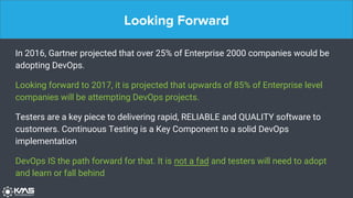 Looking Forward
In 2016, Gartner projected that over 25% of Enterprise 2000 companies would be
adopting DevOps.
Looking forward to 2017, it is projected that upwards of 85% of Enterprise level
companies will be attempting DevOps projects.
Testers are a key piece to delivering rapid, RELIABLE and QUALITY software to
customers. Continuous Testing is a Key Component to a solid DevOps
implementation
DevOps IS the path forward for that. It is not a fad and testers will need to adopt
and learn or fall behind
 