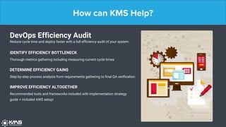 How can KMS Help?
DevOps Efficiency Audit
Reduce cycle time and deploy faster with a full efficiency audit of your system.
IDENTIFY EFFICIENCY BOTTLENECK
Thorough metrics gathering including measuring current cycle times
DETERMINE EFFICIENCY GAINS
Step-by-step process analysis from requirements gathering to final QA verification
IMPROVE EFFICIENCY ALTOGETHER
Recommended tools and frameworks included with implementation strategy
guide + included AWS setup!
 
