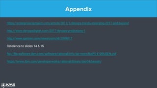 Appendix
https://enterprisersproject.com/article/2017/1/devops-trends-emerging-2017-and-beyond
http://www.devopsdigest.com/2017-devops-predictions-1
http://www.gartner.com/newsroom/id/2999017
Reference to slides 14 & 15
ftp://ftp.software.ibm.com/software/rational/info/do-more/RAW14109USEN.pdf
https://www.ibm.com/developerworks/rational/library/dec04/bessin/
 