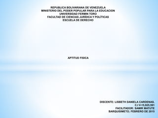 REPUBLICA BOLIVARIANA DE VENEZUELA
MINISTERIO DEL PODER POPULAR PARA LA EDUCACION
UNIVERSIDAD FERMIN TORO
FACULTAD DE CIENCIAS JURÍDICA Y POLÍTICAS
ESCUELA DE DERECHO
APTITUD FISICA
DISCENTE: LISBETH DANIELA CARDENAS.
C.I V-15,925,591
FACILITADOR: SAMIR MATUTE
BARQUISIMETO; FEBRERO DE 2015
 
