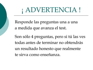 Responde las preguntas una a una  a medida que avanza el test.  Son sólo 4 preguntas, pero si tú las ves todas antes de terminar no obtendrás  un resultado honesto que realmente  te sirva como enseñanza.  ¡ ADVERTENCIA ! 