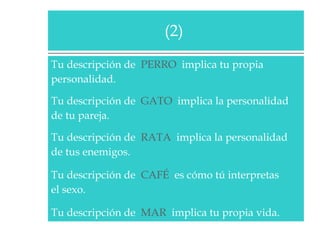 Tu descripción de  PERRO   implica tu propia  personalidad.  Tu descripción de  GATO   implica la personalidad  de tu pareja.  Tu descripción de  RATA   implica la personalidad  de tus enemigos.  Tu descripción de  CAFÉ   es cómo tú interpretas  el sexo.  Tu descripción de  MAR   implica tu propia vida.  (2)  