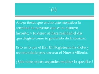 Ahora tienes que enviar este mensaje a la  cantidad de personas que es tu número  favorito, y tu deseo se hará realidad el día  que elegiste como tu preferido de la semana.   Esto es lo que el Jim. El Flogisteano ha dicho y  recomendado para encarar el Nuevo Milenio.  ¡ Sólo toma pocos segundos meditar lo que dice !  (4)  