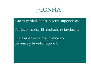 Esto es verdad, aún si no eres supersticioso.  Por favor hazlo.  El resultado es fascinante.  Envía este “e-mail” al menos a 5  personas y tu vida mejorará.  ¡ CONFÍA ! 