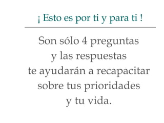 Son sólo 4 preguntas  y las respuestas  te ayudarán a recapacitar  sobre tus prioridades  y tu vida.  ¡ Esto es por ti y para ti ! 