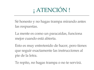 Sé honesto y no hagas trampa mirando antes  las respuestas.  La mente es como un paracaídas, funciona  mejor cuando está abierta.  Esto es muy entretenido de hacer, pero tienes  que seguir exactamente las instrucciones al  pie de la letra.  Te repito, no hagas trampa o no te servirá.  ¡ ATENCIÓN ! 