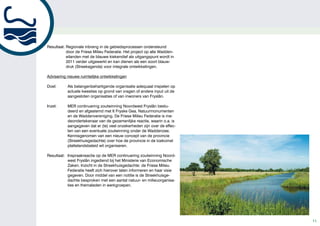 Resultaat: Regionale inbreng in de gebiedsprocessen ondersteund
           door de Friese Milieu Federatie. Het project op alle Wadden-
           eilanden met de blauwe kiekendief als uitgangspunt wordt in
           2011 verder uitgewerkt en kan dienen als een soort blauw-
           druk (Streekagenda) voor integrale ontwikkelingen.

Advisering nieuwe ruimtelijke ontwikkelingen

Doel:      Als belangenbehartigende organisatie adequaat inspelen op
           actuele kwesties op grond van vragen of andere input uit de
           aangesloten organisaties of van inwoners van Fryslân.

Inzet:     MER continuering zoutwinning Noordwest Fryslân bestu-
           deerd en afgestemd met It Fryske Gea, Natuurmonumenten
           en de Waddenvereniging. De Friese Milieu Federatie is me-
           deondertekenaar van de gezamenlijke reactie, waarin o.a. is
           aangegeven dat er (te) veel onzekerheden zijn over de effec-
           ten van een eventuele zoutwinning onder de Waddenzee.
           Kennisgenomen van een nieuw concept van de provincie
           (Streekhuisgedachte) over hoe de provincie in de toekomst
           plattelandsbeleid wil organiseren.

Resultaat: Inspraakreactie op de MER continuering zoutwinning Noord-
           west Fryslân ingediend bij het Ministerie van Economische
           Zaken. Inzicht in de Streekhuisgedachte: de Friese Milieu
           Federatie heeft zich hierover laten informeren en haar visie
           gegeven. Door middel van een notitie is de Streekhuisge-
           dachte besproken met een aantal natuur- en milieuorganisa-
           ties en themaleden in werkgroepen.




                                                                          11
 