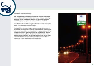 kan op BOOT Holland (6 – 11 februari 2009 in Leeuwarden) kennis
                                                                                                            maken met onze boten. Daar staan wij, met tal van andere ﬁrma’s
                                                                                                            die elektrisch, of hybride aangedreven schepen leveren, milieu- en
                                                                                                            kennisorganisaties, allemaal bij elkaar op het SEFF-paviljoen (1.000
                                                                                                            m2 groot!). Hier presenteren wij o.a. elektrische-, hybride-, zonnecel-
                                                                                                            en waterstoftechnologie. Iedereen is van harte welkom!”




Friese Milieu Federatie-Servicelijn
   Gemeente Leeuwarden gaat voor LED!
Doel: Beantwoorden van vragen, oplossen van concrete milieuproble-
men en het afhandelen van klachten over natuur, milieu en landschap.
Nevendoel van de Friese Milieu Federatie: op degecoördineerd door Senter Novem. Na 2009
 De gemeente Leeuwarden is, net als veel   wordt hoogte blijven van
ontwikkelingen op het gebied van natuur enworden alle opgedane ervaringen gebundeld en
 andere gemeenten, bezig met het onderwerp  milieu in Friesland.
  duurzaamheid. Eind 2008 start in Leeuwarden              volgt er een conclusie. Bij reguliere verlichting is
Inzet: Telefonisch,straten één jaarof digitaal informatiedat de straal verder reikt dan enkel het te
  een pilot waarbij vijf schriftelijk lang verlicht bekend verstrekken en oplos-
singen of handelingsperspectieven bieden. verlichtingen oppervlak, bij LED is dat wellicht
  worden door middel van verschillende typen LED
  verlichting. Timon Busman, projectleider van de          anders. Dit betekent dat de woningen mogelijk niet
Resultaat: Informatieverstrekking en adviesverlening worden, zoals nu wel vaak het geval
  gemeente Leeuwarden, legt uit waarom deze manier meeverlicht
                                                                naar aanleiding
van klachten en vragen van burgers en organisaties over uiteenlopende
  van verlichten de nieuwe trend wordt.            is. En wat betekent dit voor het veiligheidsgevoel
onderwerpen als bedrijventerreinen, bestemmingsplannen, bestrijdings-
                                                   op straat? Deze zaken zijn heel belangrijk in zo’n
middelen, bomenkap, biologische producten, bouwplannen, geluids-
  “Als gemeente Leeuwarden zijn we graag duurzaam  conclusie.”
overlast, geurhinder, golfbaan Woudsend, maaien van slootkanten,
  bezig. Wij denken dat, als het gaat om zaken als
nestgelegenheid zwaluwen, last van overhangend groen van de buren,
  duurzaamheid en energiebesparing, er winst te    Actief met duurzame ontwikkelingen
overlast houtkachels, straatafval, tips energiebesparing en REC. In
  behalen is. Dit is overigens ook de wens van de  LED verlichting staat bekend als een lamp met een
totaal zijn 65 vragen naar tevredenheid afgehandeld.
  gemeenteraad. Met betrekking tot de pilot hebben we      zeer lange levensduur. “Dat klopt, de gemeente kan
  gekozen voor drie typen straten en vijf locaties: één    door het gebruik van LED verlichting mogelijk veel
  nieuwbouwstraat, twee bestaande woonstraten en           energie besparen. Belangrijk is ook hoe de techniek
  twee straten op een nieuw bedrijventerrein. Eind 2009    zich verder ontwikkelt. Kun je een LED-lamp in een
  kunnen we dan, samen met Senter Novem, de balans         bestaande lantaarnpaal toepassen? Moeten hiervoor
  opmaken en bekijken of LED écht energiezuiniger en       speciale armaturen gemaakt worden? Moet er een
  goed toepasbaar is.”                                     compleet nieuwe paal komen? Deze ontwikkelingen
                                                           worden allemaal meegenomen in de pilot die
  Veiligheidsgevoel                                        binnenkort in Leeuwarden van start gaat. Senter
  “LED bestaat al veel langer, in de loop der jaren is     Novem doet in het proefjaar diverse metingen. Dan
  het product verder ontwikkeld. Er zijn al eerder         wordt duidelijk of LED verlichting voldoende is
  proeven gedaan, maar toen bleek dat er nog teveel        ontwikkeld om de gewone (spaar-)lamp deﬁnitief te
  moest gebeuren. De LED verlichting die nu geplaatst      vervangen. We hopen natuurlijk dat de proef slaagt
  gaat worden, is sterk verbeterd in vergelijking met      en dat we in de toekomst alle reguliere verlichting
  eerdere types. In totaal zullen er in Nederland straks   kunnen vervangen door LED verlichting”.
  omstreeks 35 proeﬂocaties zijn. Het gehele project
                                                                                                                                                                                          7
                                                                                                                                                                                      7
                                                                                                                                                                                              42
 