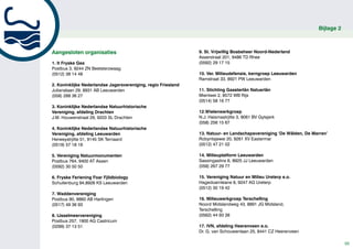 Bijlage 2



Aangesloten organisaties                                       9. St. Vrijwillig Bosbeheer Noord-Nederland
                                                               Asserstraat 201, 9486 TD Rhee
1. It Fryske Gea                                               (0592) 29 17 15
Postbus 3, 9244 ZN Beetsterzwaag
(0512) 38 14 48                                                10. Ver. Milieudefensie, kerngroep Leeuwarden
                                                               Ramstraat 33, 8921 PW Leeuwarden
2. Koninklijke Nederlandse Jagersvereniging, regio Friesland
Julianalaan 29, 8931 AB Leeuwarden                             11. Stichting Gaasterlân Natuerlân
(058) 288 36 27                                                Mientwei 2, 8572 WB Rijs
                                                               (0514) 58 16 77
3. Koninklijke Nederlandse Natuurhistorische
Vereniging, afdeling Drachten                                  12.Wielenwerkgroep
J.M. Houwenstraat 29, 9203 SL Drachten                         N.J. Haismastrjitte 3, 9061 BV Gytsjerk
                                                               (058) 256 15 67
4. Koninklijke Nederlandse Natuurhistorische
Vereniging, afdeling Leeuwarden                                13. Natuur- en Landschapsvereniging ‘De Wâlden, De Marren’
Herweystrjitte 51, 9145 SK Ternaard                            Robyntsjewei 20, 9261 XV Eastermar
(0519) 57 18 19                                                (0512) 47 21 02

5. Vereniging Natuurmonumenten                                 14. Milieuplatform Leeuwarden
Postbus 764, 9400 AT Assen                                     Sassingastins 6, 8925 JJ Leeuwarden
(0592) 30 50 50                                                (058) 267 29 77

6. Fryske Feriening Foar Fjildbiology                          15. Vereniging Natuur en Milieu Ureterp e.o.
Schuilenburg 94,8926 KS Leeuwarden                             Hagedoarnleane 8, 9247 AG Ureterp
                                                               (0512) 30 19 42
7. Waddenvereniging
Postbus 90, 8860 AB Harlingen                                  16. Milieuwerkgroep Terschelling
(0517) 49 36 93                                                Noord Midslandweg 43, 8891 JG Midsland,
                                                               Terschelling
8. IJsselmeervereniging                                        (0562) 44 93 38
Postbus 257, 1900 AG Castricum
(0299) 37 13 51                                                17. IVN, afdeling Heerenveen e.o.
                                                               Dr. G. van Schouwenlaan 25, 8441 CZ Heerenveen

                                                                                                                                 55
 