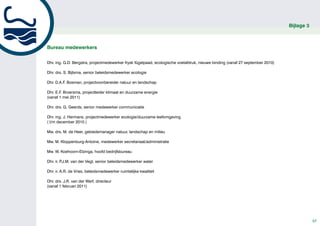 Bijlage 3



Bureau medewerkers


Dhr. ing. G.D. Bergstra, projectmedewerker frysk fûgelpaad, ecologische voetafdruk, nieuwe binding (vanaf 27 september 2010)

Dhr. drs. S. Bijlsma, senior beleidsmedewerker ecologie

Dhr. D.A.F. Bosman, projectvoorbereider natuur en landschap

Dhr. E.F. Broersma, projectleider klimaat en duurzame energie
(vanaf 1 mei 2011)

Dhr. drs. G. Geerds, senior medewerker communicatie

Dhr. ing. J. Hermans, projectmedewerker ecologie/duurzame leefomgeving
( t/m december 2010 )

Mw. drs. M. de Heer, gebiedsmanager natuur, landschap en milieu

Mw. M. Kloppenburg-Antoine, medewerker secretariaat/administratie

Mw. W. Koehoorn-Elzinga, hoofd bedrijfsbureau

Dhr. ir. P.J.M. van der Vegt, senior beleidsmedewerker water

Dhr. ir. A.R. de Vries, beleidsmedewerker ruimtelijke kwaliteit

Dhr. drs. J.R. van der Werf, directeur
(vanaf 1 februari 2011)




                                                                                                                                           57
 