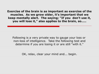 Exercise of the brain is as important as exercise of the
muscles. As we grow older, it's important that we
keep mentally alert. The saying; "If you don't use it,
you will lose it," also applies to the brain, so.....
Following is a very private way to gauge your loss or
non-loss of intelligence. Take the following test and
determine if you are losing it or are still "with it."
OK, relax, clear your mind and... begin.
 