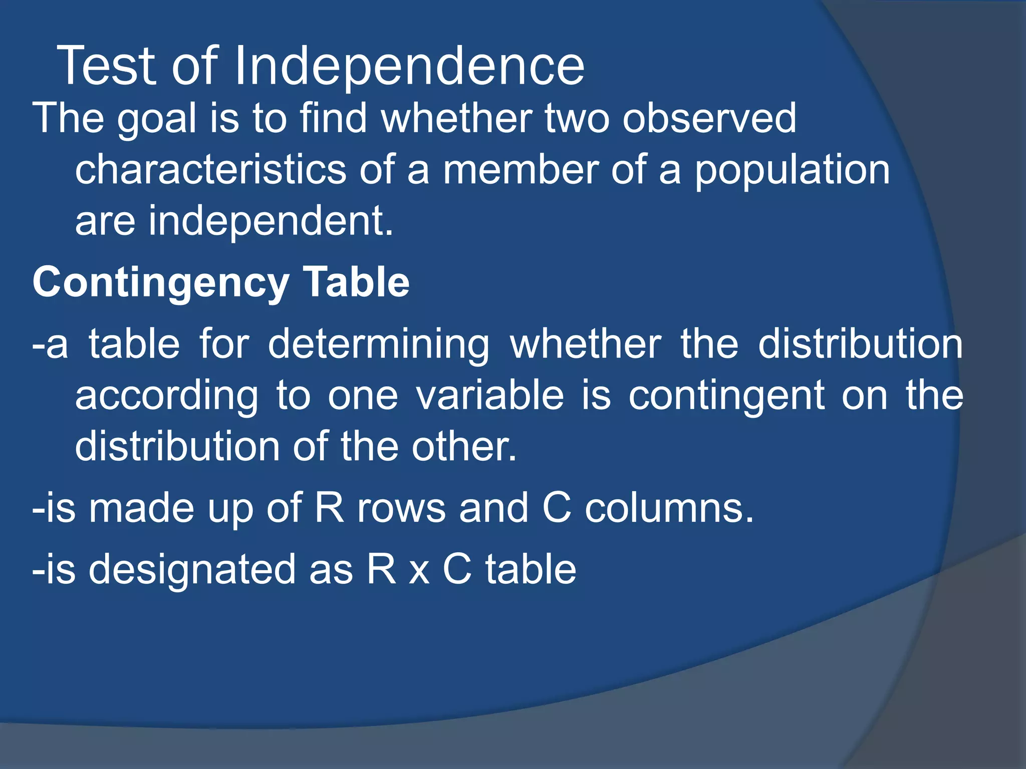 Test of Independence
The goal is to find whether two observed
   characteristics of a member of a population
   are independent.
Contingency Table
-a table for determining whether the distribution
   according to one variable is contingent on the
   distribution of the other.
-is made up of R rows and C columns.
-is designated as R x C table
 