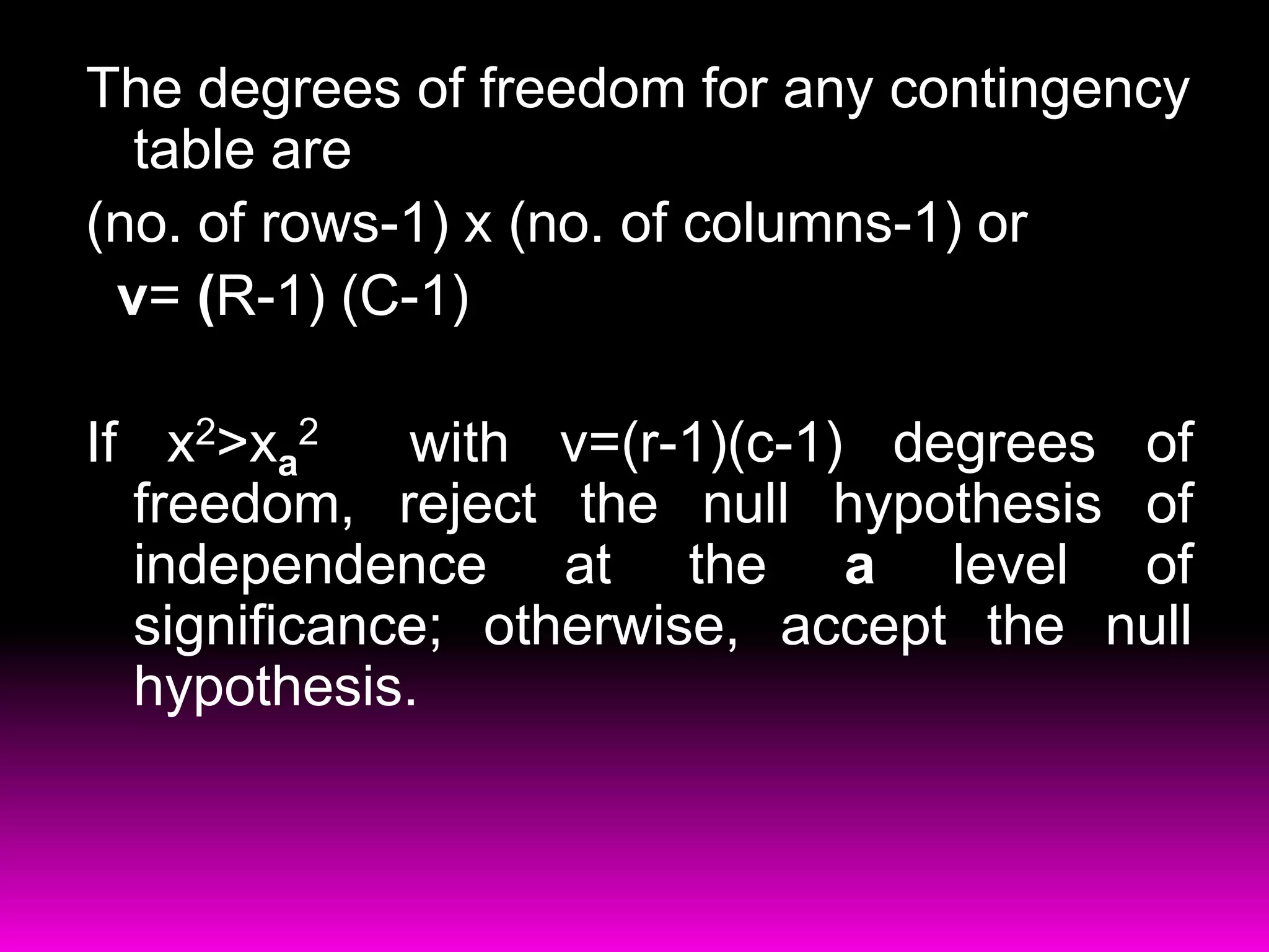 The degrees of freedom for any contingency
  table are
(no. of rows-1) x (no. of columns-1) or
 v= (R-1) (C-1)

If x2>xa2    with v=(r-1)(c-1) degrees of
  freedom, reject the null hypothesis of
  independence at the a level of
  significance; otherwise, accept the null
  hypothesis.
 