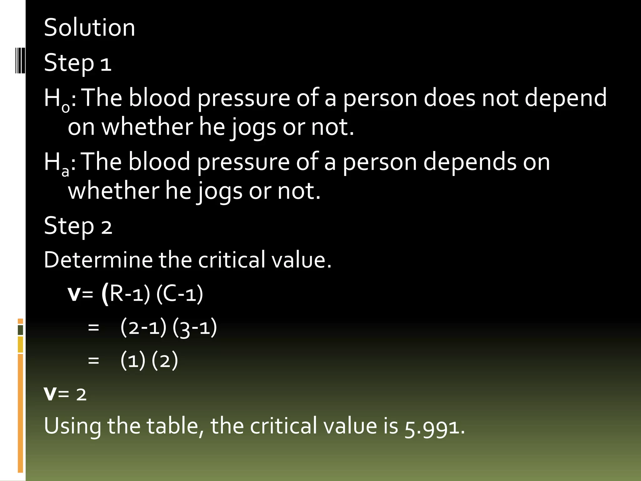 Solution
Step 1
H0: The blood pressure of a person does not depend
  on whether he jogs or not.
Ha: The blood pressure of a person depends on
  whether he jogs or not.
Step 2
Determine the critical value.
  v= (R-1) (C-1)
    = (2-1) (3-1)
    = (1) (2)
v= 2
Using the table, the critical value is 5.991.
 