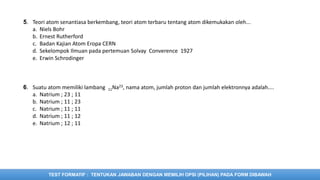 TEST FORMATIF : TENTUKAN JAWABAN DENGAN MEMILIH OPSI (PILIHAN) PADA FORM DIBAWAH
5. Teori atom senantiasa berkembang, teori atom terbaru tentang atom dikemukakan oleh...
a. Niels Bohr
b. Ernest Rutherford
c. Badan Kajian Atom Eropa CERN
d. Sekelompok Ilmuan pada pertemuan Solvay Converence 1927
e. Erwin Schrodinger
6. Suatu atom memiliki lambang 11Na23, nama atom, jumlah proton dan jumlah elektronnya adalah....
a. Natrium ; 23 ; 11
b. Natrium ; 11 ; 23
c. Natrium ; 11 ; 11
d. Natrium ; 11 ; 12
e. Natrium ; 12 ; 11
 