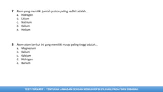 TEST FORMATIF : TENTUKAN JAWABAN DENGAN MEMILIH OPSI (PILIHAN) PADA FORM DIBAWAH
7. Atom yang memiliki jumlah proton paling sedikit adalah...
a. Hidrogen
b. Litium
c. Natrium
d. Kalium
e. Helium
8. Atom-atom berikut ini yang memiliki massa paling tinggi adalah...
a. Magnesium
b. Kalium
c. Kalsium
d. Hidrogen
e. Barium
 