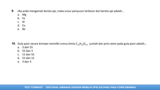 TEST FORMATIF : TENTUKAN JAWABAN DENGAN MEMILIH OPSI (PILIHAN) PADA FORM DIBAWAH
9. Jika anda mengamati kereta api, maka unsur penyusun terbesar dari kereta api adalah...
a. Mg
b. Fe
c. Al
d. Cu
e. Be
10. Gula pasir secara kimiawi memiliki rumus kimia C12H22O11, jumlah dan jenis atom pada gula pasir adalah...
a. 3 dan 55
b. 55 dan 3
c. 11 dan 55
d. 55 dan 11
e. 3 dan 3
 