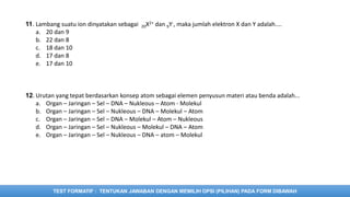 TEST FORMATIF : TENTUKAN JAWABAN DENGAN MEMILIH OPSI (PILIHAN) PADA FORM DIBAWAH
11. Lambang suatu ion dinyatakan sebagai 20X2+ dan 9Y-, maka jumlah elektron X dan Y adalah....
a. 20 dan 9
b. 22 dan 8
c. 18 dan 10
d. 17 dan 8
e. 17 dan 10
12. Urutan yang tepat berdasarkan konsep atom sebagai elemen penyusun materi atau benda adalah...
a. Organ – Jaringan – Sel – DNA – Nukleous – Atom - Molekul
b. Organ – Jaringan – Sel – Nukleous – DNA – Molekul – Atom
c. Organ – Jaringan – Sel – DNA – Molekul – Atom – Nukleous
d. Organ – Jaringan – Sel – Nukleous – Molekul – DNA – Atom
e. Organ – Jaringan – Sel – Nukleous – DNA – atom – Molekul
 
