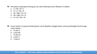TEST FORMATIF : TENTUKAN JAWABAN DENGAN MEMILIH OPSI (PILIHAN) PADA FORM DIBAWAH
14. Pernyataan yang tepat tentang jari-jari atom beberapa atom dibawah ini adalah...
a. Li > Be > B > C
b. H < Li < Na < K
c. Be > Mg > Ca > Sr
d. Na > Mg > Al > Si
e. H > He > Ne > Ar
15. Unsur berikut ini yang memiliki potensi untuk dijadikan sebagai bahan utama pembangkit listrik tenaga
nuklir adalah....
a. Th dan U
b. U dan Ne
c. Th dan Fe
d. U dan Ti
e. Ti dan N
 
