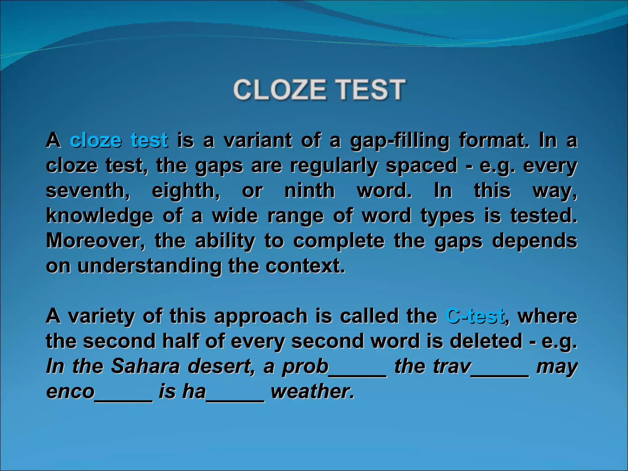 A  cloze test  is a variant of a gap-filling format. In a cloze test, the gaps are regularly spaced - e.g. every seventh, eighth, or ninth word. In this way, knowledge of a wide range of word types is tested. Moreover, the ability to complete the gaps depends on understanding the context.  A variety of this approach is called the  C-test , where the second half of every second word is deleted - e.g.  In the Sahara desert, a prob_____ the trav_____ may enco_____ is ha_____ weather.  