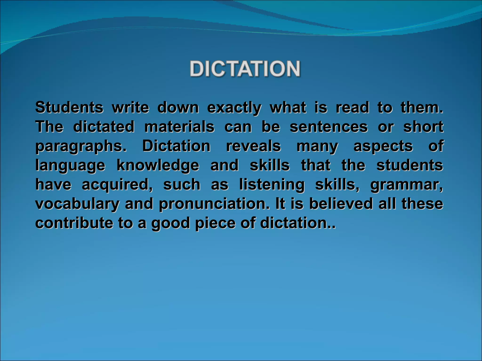 Students write down exactly what is read to them. The dictated materials can be sentences or short paragraphs. Dictation reveals many aspects of language knowledge and skills that the students have acquired, such as listening skills, grammar, vocabulary and pronunciation. It is believed all these contribute to a good piece of dictation.. 
