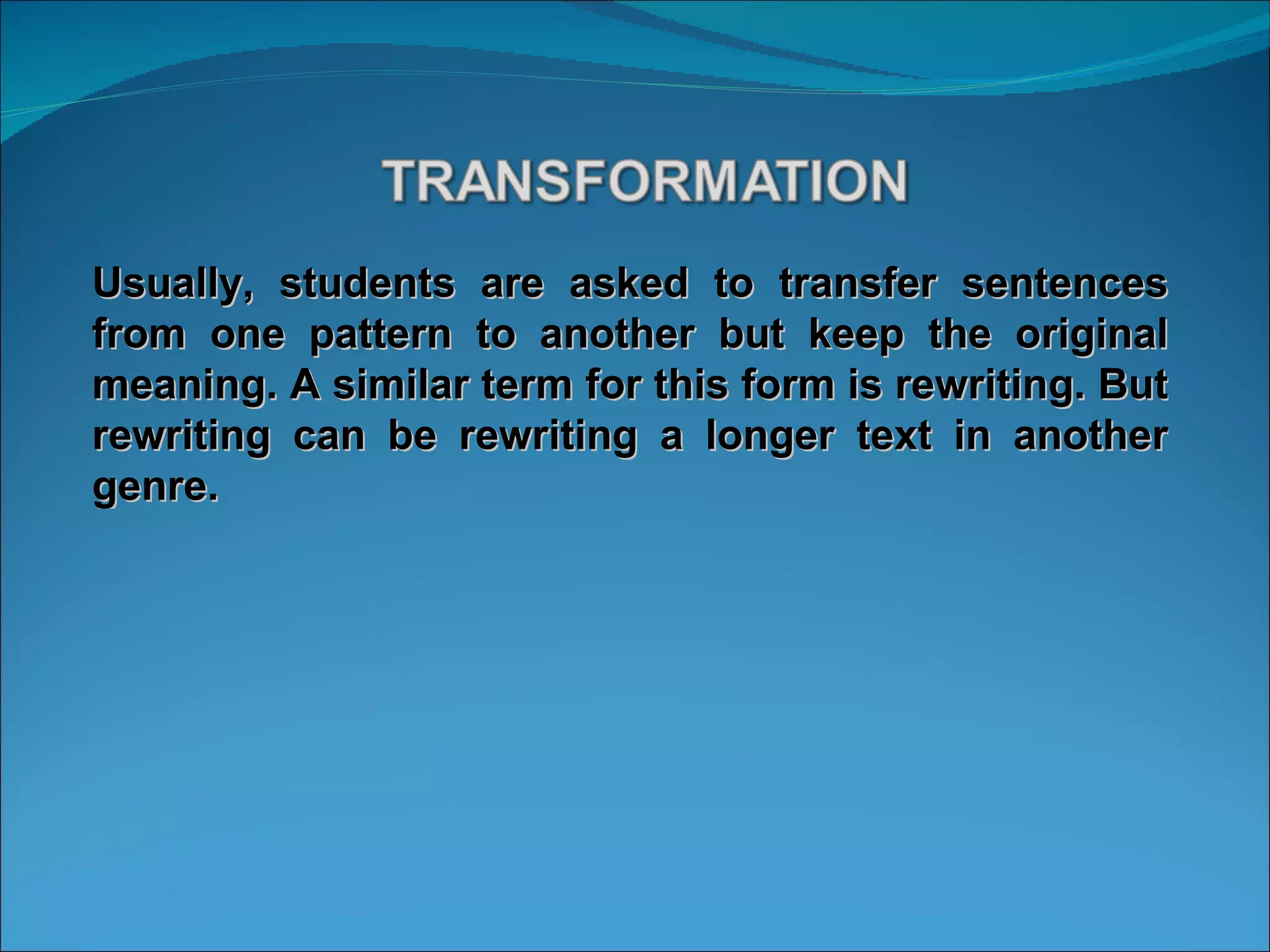 Usually, students are asked to transfer sentences from one pattern to another but keep the original meaning. A similar term for this form is rewriting. But rewriting can be rewriting a longer text in another genre. 