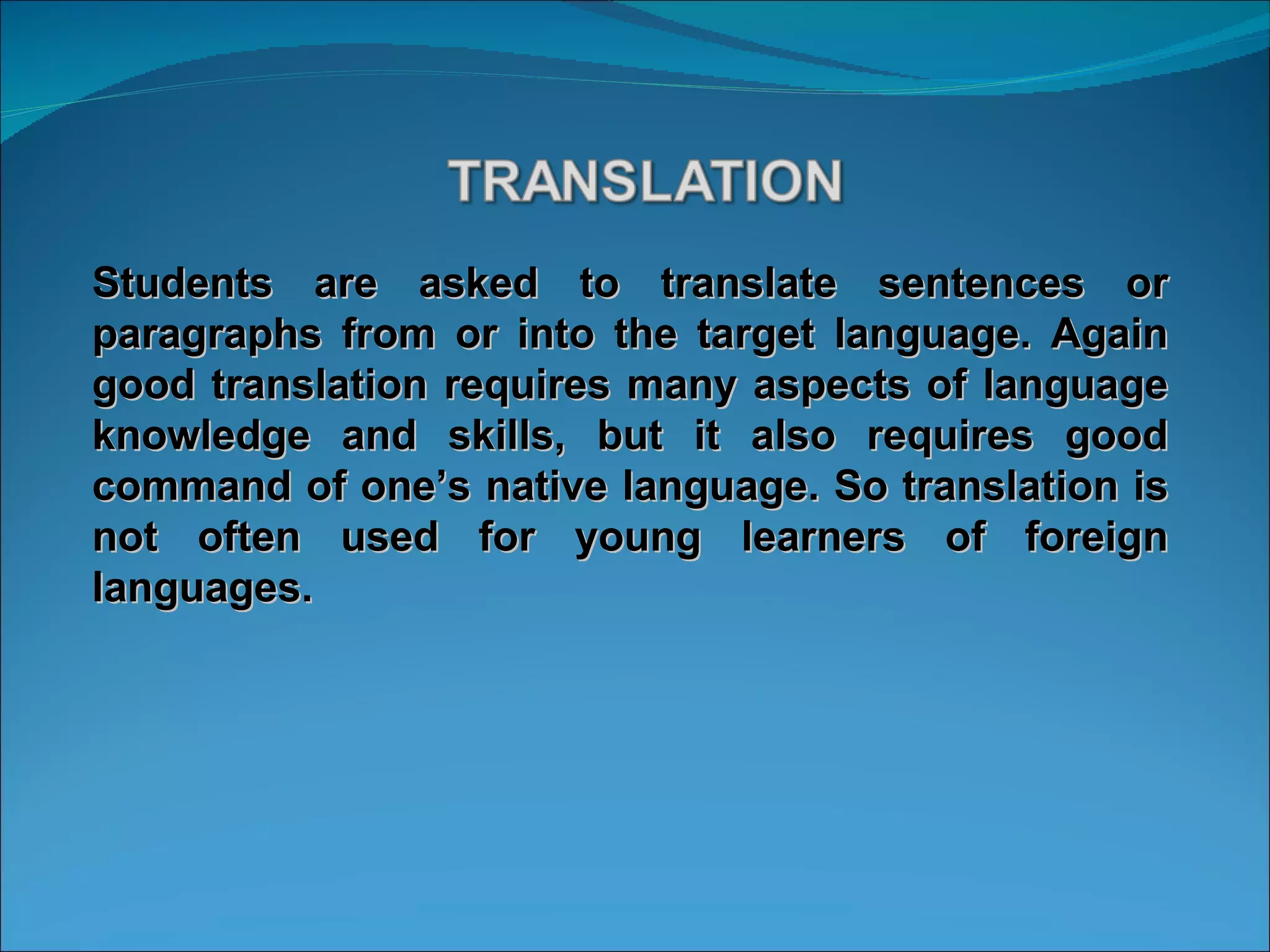Students are asked to translate sentences or paragraphs from or into the target language. Again good translation requires many aspects of language knowledge and skills, but it also requires good command of one’s native language. So translation is not often used for young learners of foreign languages. 
