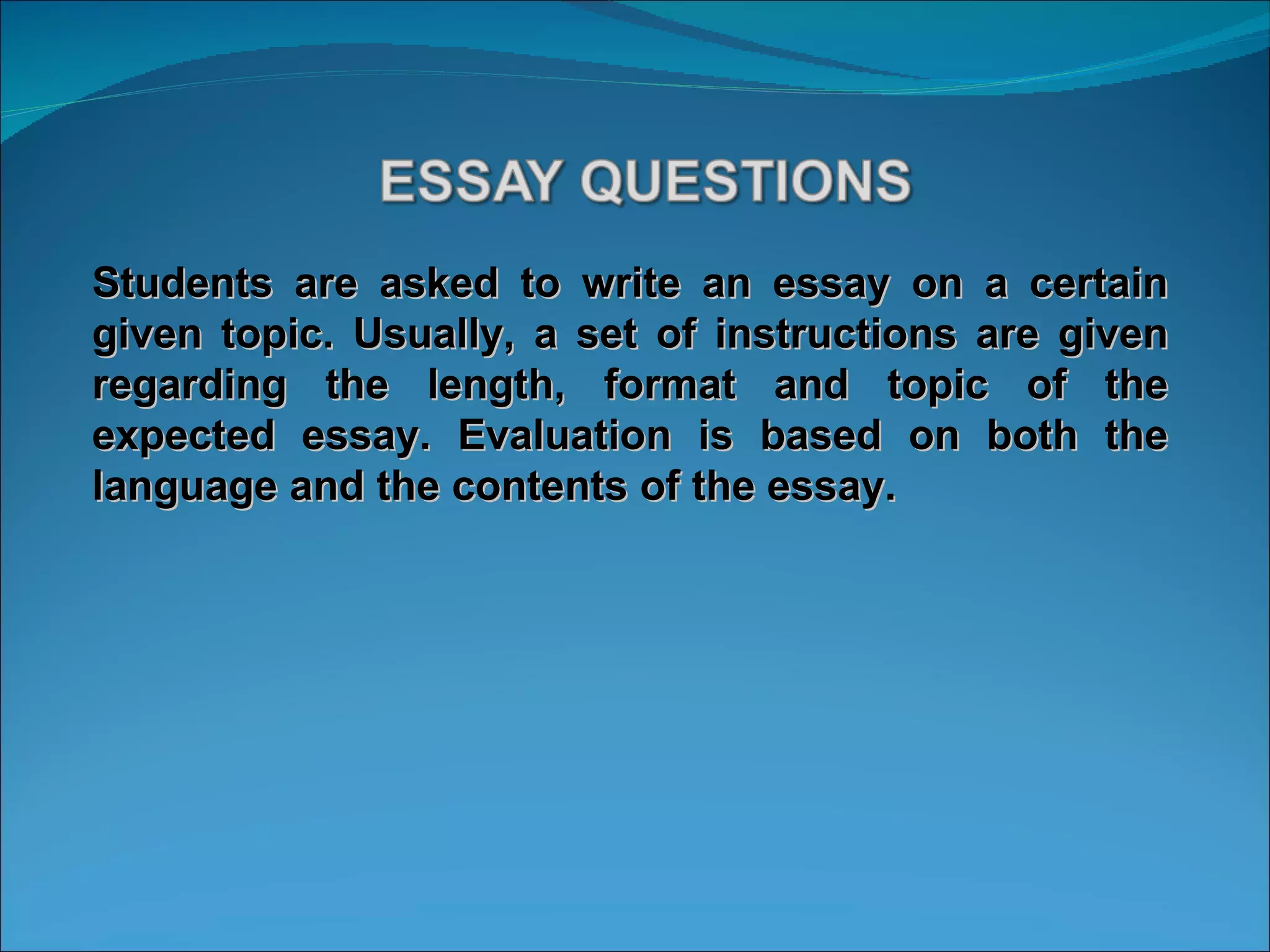 Students are asked to write an essay on a certain given topic. Usually, a set of instructions are given regarding the length, format and topic of the expected essay. Evaluation is based on both the language and the contents of the essay. 