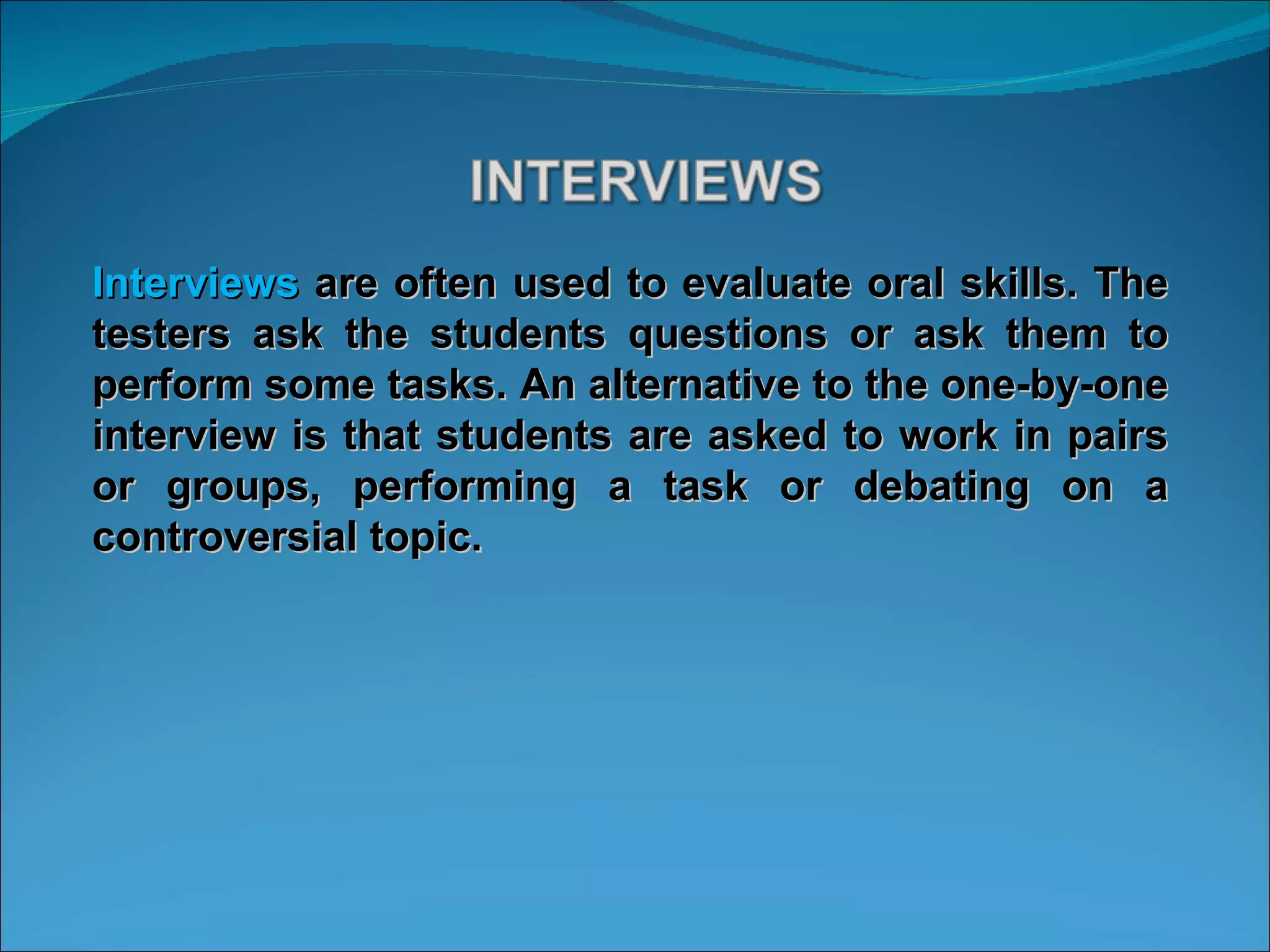 Interviews  are often used to evaluate oral skills. The testers ask the students questions or ask them to perform some tasks. An alternative to the one-by-one interview is that students are asked to work in pairs or groups, performing a task or debating on a controversial topic. 