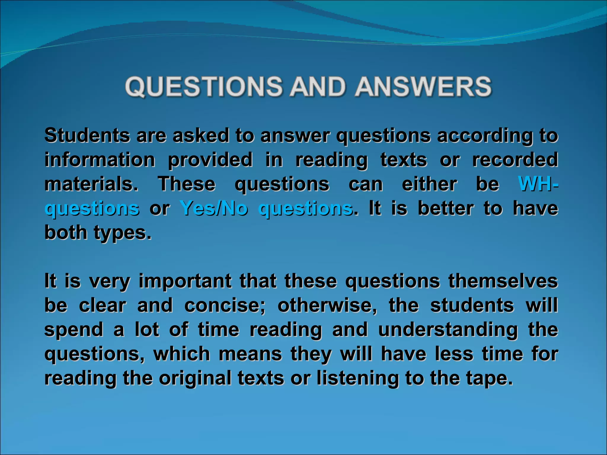 Students are asked to answer questions according to information provided in reading texts or recorded materials. These questions can either be  WH- questions  or  Yes/No questions . It is better to have both types.  It is very important that these questions themselves be clear and concise; otherwise, the students will spend a lot of time reading and understanding the questions, which means they will have less time for reading the original texts or listening to the tape.  
