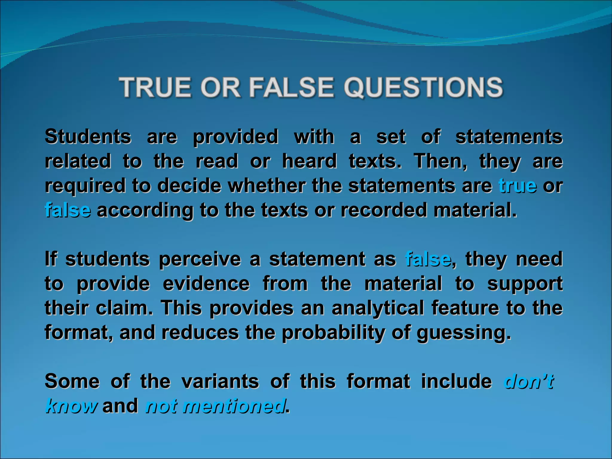 Students are provided with a set of statements related to the read or heard texts. Then, they are required to decide whether the statements are  true  or  false  according to the texts or recorded material. If students perceive a statement as  false , they need to provide evidence from the material to support their claim. This provides an analytical feature to the format, and reduces the probability of guessing.  Some of the variants of this format include  don’t  know  and  not mentioned .  