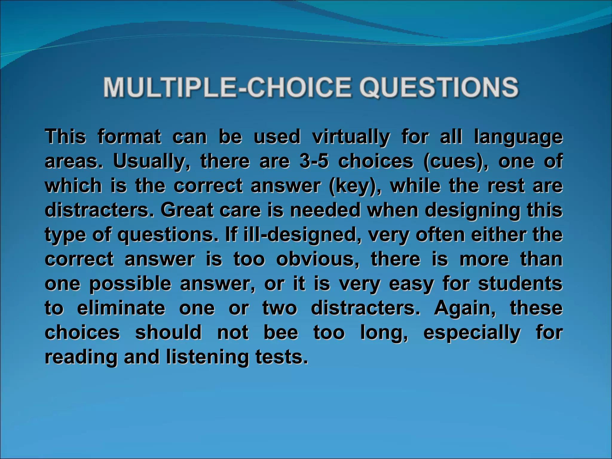 This format can be used virtually for all language areas. Usually, there are 3-5 choices (cues), one of which is the correct answer (key), while the rest are distracters. Great care is needed when designing this type of questions. If ill-designed, very often either the correct answer is too obvious, there is more than one possible answer, or it is very easy for students to eliminate one or two distracters. Again, these choices should not bee too long, especially for reading and listening tests. 
