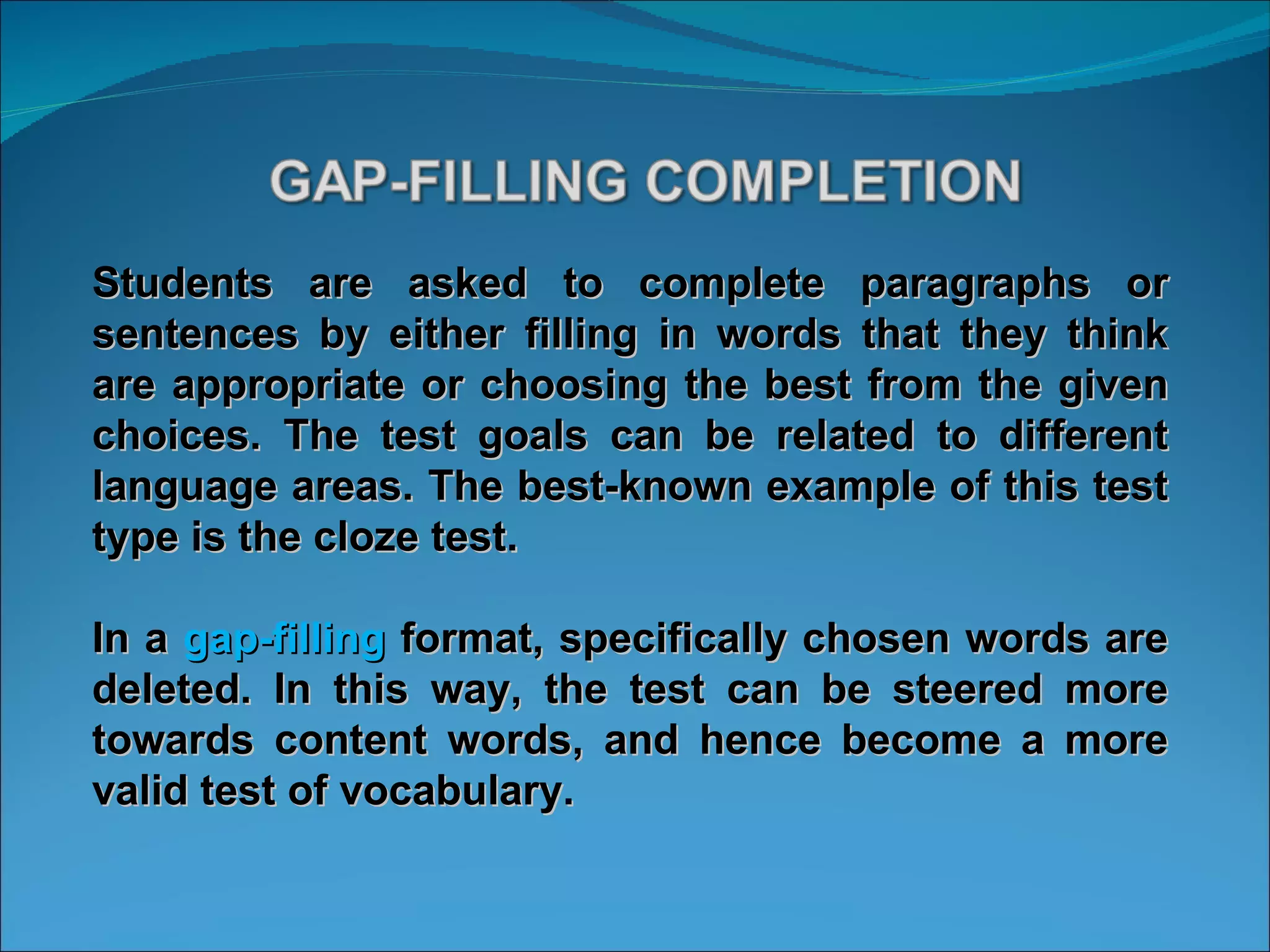 Students are asked to complete paragraphs or sentences by either filling in words that they think are appropriate or choosing the best from the given choices. The test goals can be related to different language areas. The best-known example of this test type is the cloze test.  In a  gap-filling  format, specifically chosen words are deleted. In this way, the test can be steered more towards content words, and hence become a more valid test of vocabulary.  