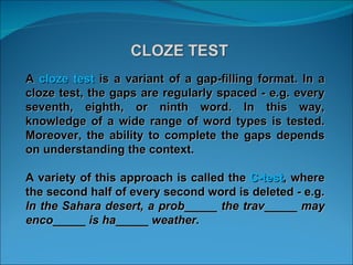 A  cloze test  is a variant of a gap-filling format. In a cloze test, the gaps are regularly spaced - e.g. every seventh, eighth, or ninth word. In this way, knowledge of a wide range of word types is tested. Moreover, the ability to complete the gaps depends on understanding the context.  A variety of this approach is called the  C-test , where the second half of every second word is deleted - e.g.  In the Sahara desert, a prob_____ the trav_____ may enco_____ is ha_____ weather.  