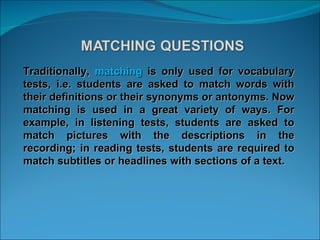 Traditionally,  matching  is only used for vocabulary tests, i.e. students are asked to match words with their definitions or their synonyms or antonyms. Now matching is used in a great variety of ways. For example, in listening tests, students are asked to match pictures with the descriptions in the recording; in reading tests, students are required to match subtitles or headlines with sections of a text. 