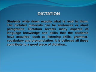 Students write down exactly what is read to them. The dictated materials can be sentences or short paragraphs. Dictation reveals many aspects of language knowledge and skills that the students have acquired, such as listening skills, grammar, vocabulary and pronunciation. It is believed all these contribute to a good piece of dictation.. 